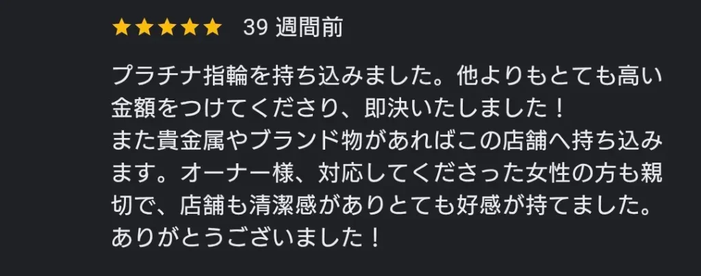 プラチナ指輪を他店より高い金額で買い取ってもらい即決したという星5つの口コミ オーナーやスタッフが親切で店舗に清潔感があり好感が持てたという感想